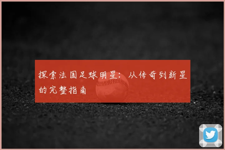 探索法国足球明星：从传奇到新星的完整指南