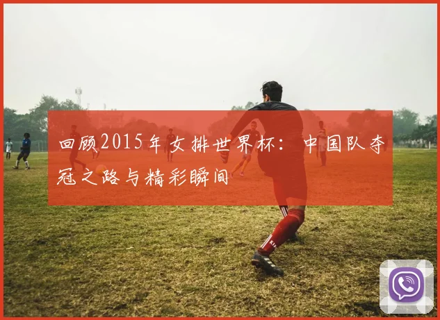 回顾2015年女排世界杯:中国队夺冠之路与精彩瞬间